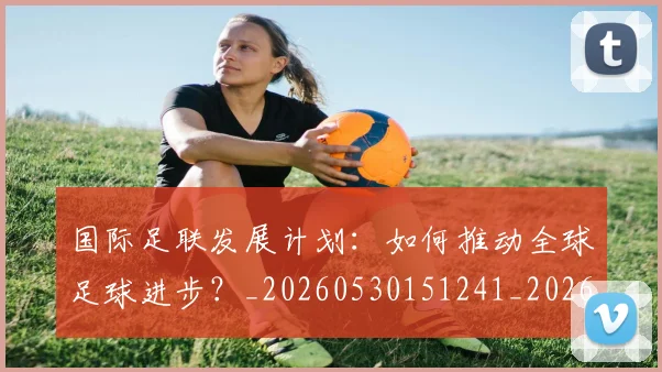 国际足联发展计划：如何推动全球足球进步？_20260530151241_20260703224830