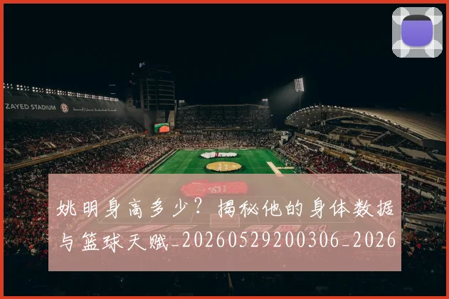 姚明身高多少？揭秘他的身体数据与篮球天赋_20260529200306_20260703233054_20260720192433