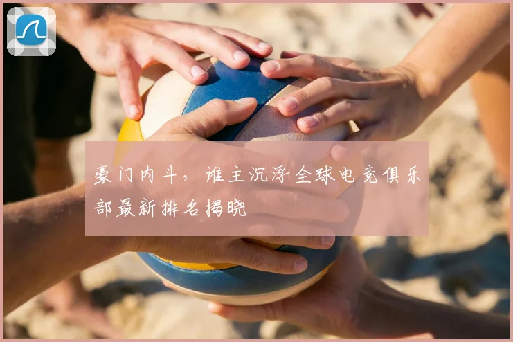 豪门内斗，谁主沉浮全球电竞俱乐部最新排名揭晓