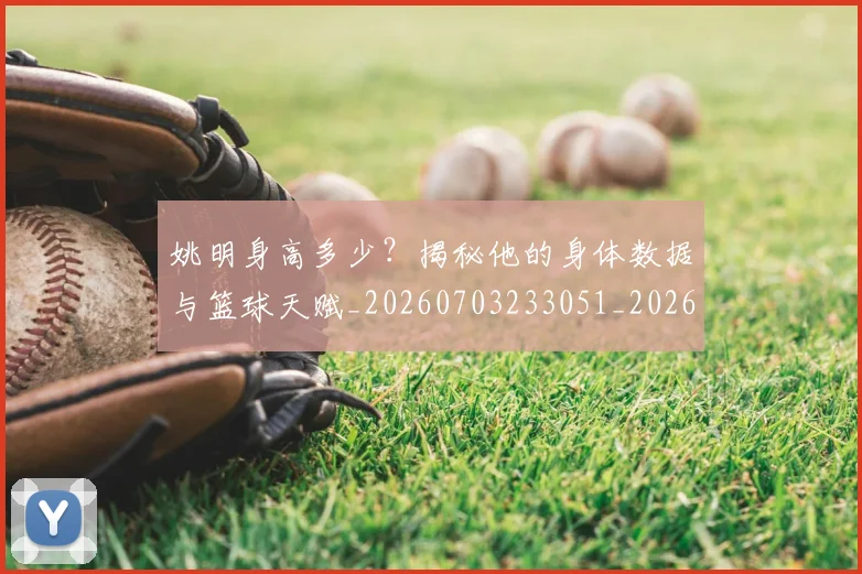 姚明身高多少？揭秘他的身体数据与篮球天赋_20260703233051_20260720192435