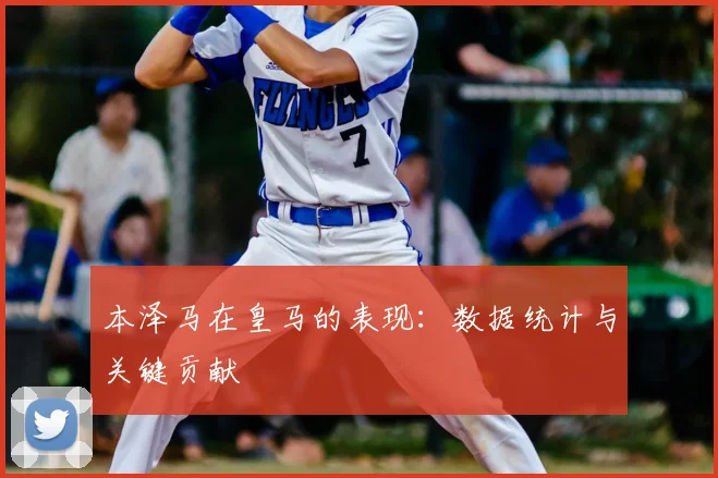 本泽马在皇马的表现：数据统计与关键贡献