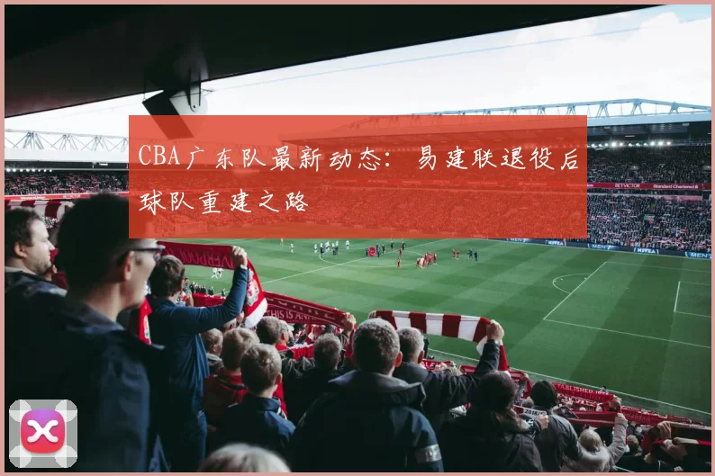 CBA广东队最新动态:易建联退役后球队重建之路