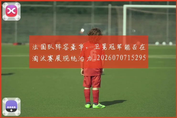 法国队阵容豪华，卫冕冠军能否在淘汰赛展现统治力_20260707152955
