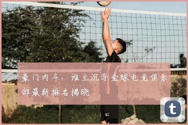 豪门内斗，谁主沉浮全球电竞俱乐部最新排名揭晓