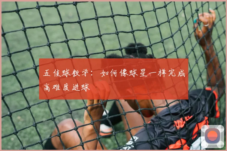 五佳球教学：如何像球星一样完成高难度进球