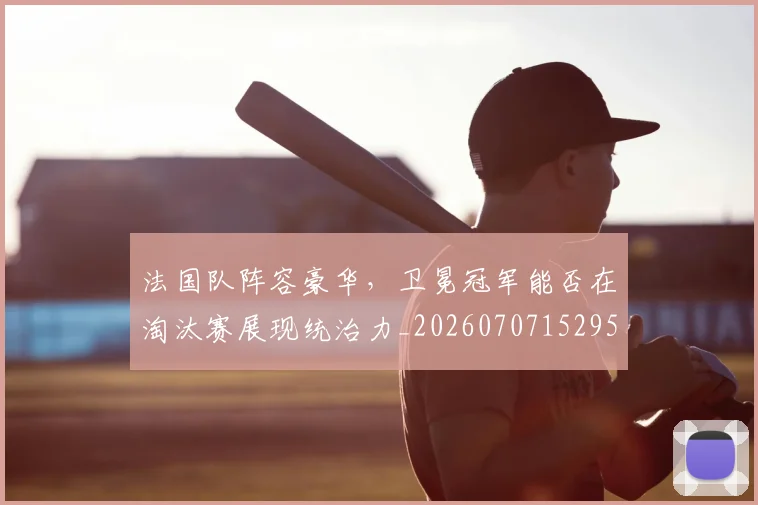 法国队阵容豪华，卫冕冠军能否在淘汰赛展现统治力_20260707152955