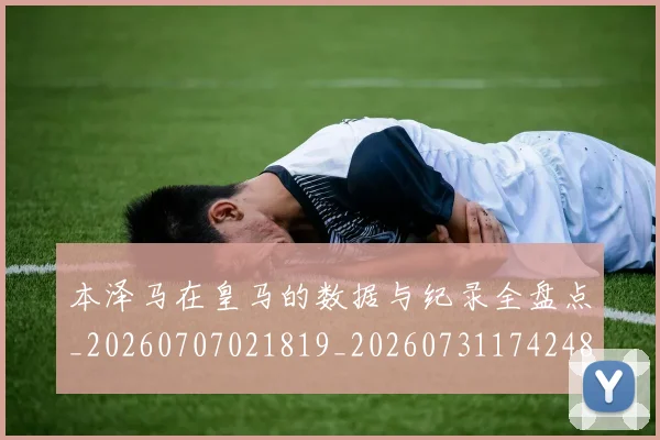 本泽马在皇马的数据与纪录全盘点_20260707021819_20260731174248