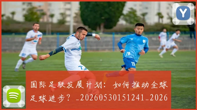 国际足联发展计划:如何推动全球足球进步?_20260530151241_20260703224830_20260719170127