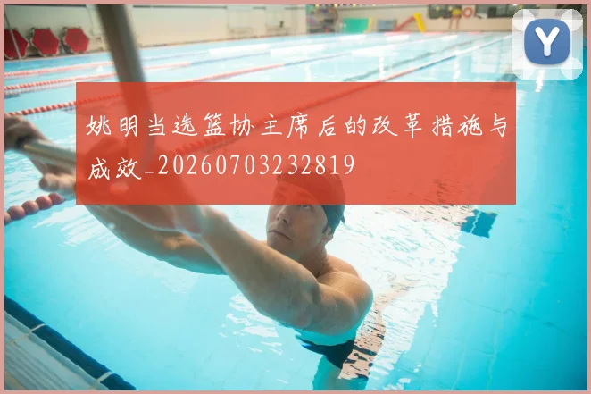 姚明当选篮协主席后的改革措施与成效_20260703232819