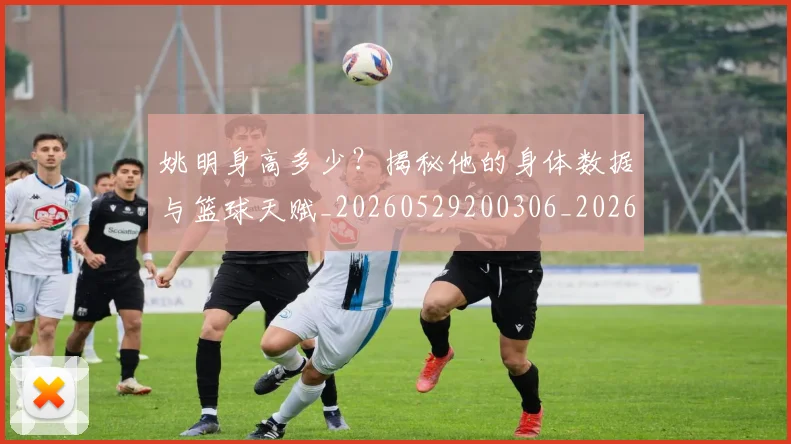 姚明身高多少？揭秘他的身体数据与篮球天赋_20260529200306_20260703233054_20260720192433