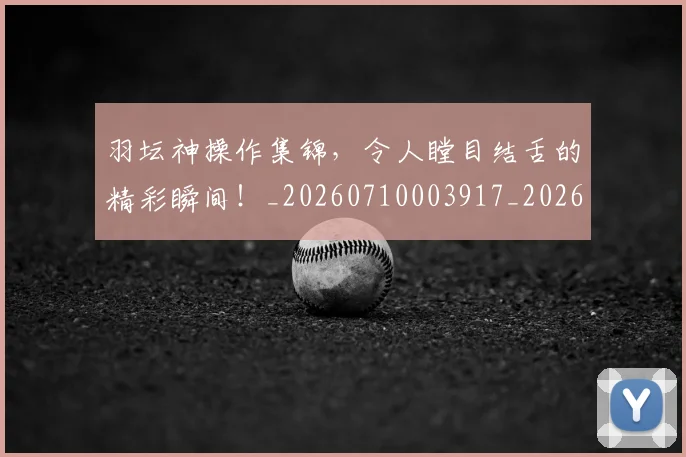 羽坛神操作集锦，令人瞠目结舌的精彩瞬间！_20260710003917_20260803143620