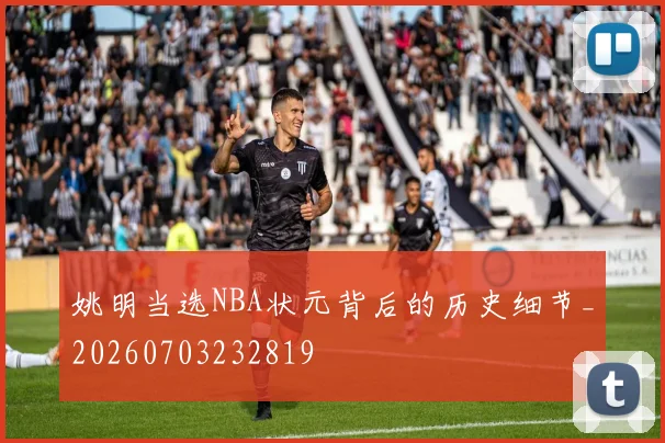 姚明当选NBA状元背后的历史细节_20260703232819