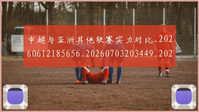 中超与亚洲其他联赛实力对比_20260612185656_20260703203449_20260717234934