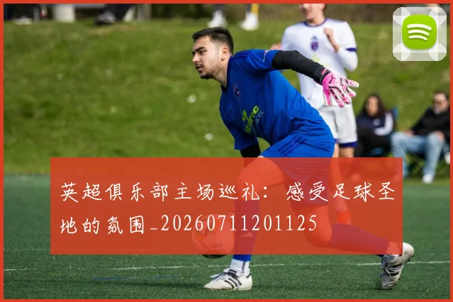 英超俱乐部主场巡礼：感受足球圣地的氛围_20260711201125