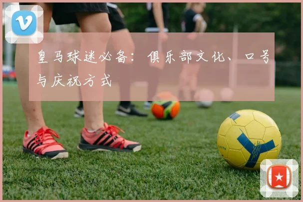 皇马球迷必备：俱乐部文化、口号与庆祝方式