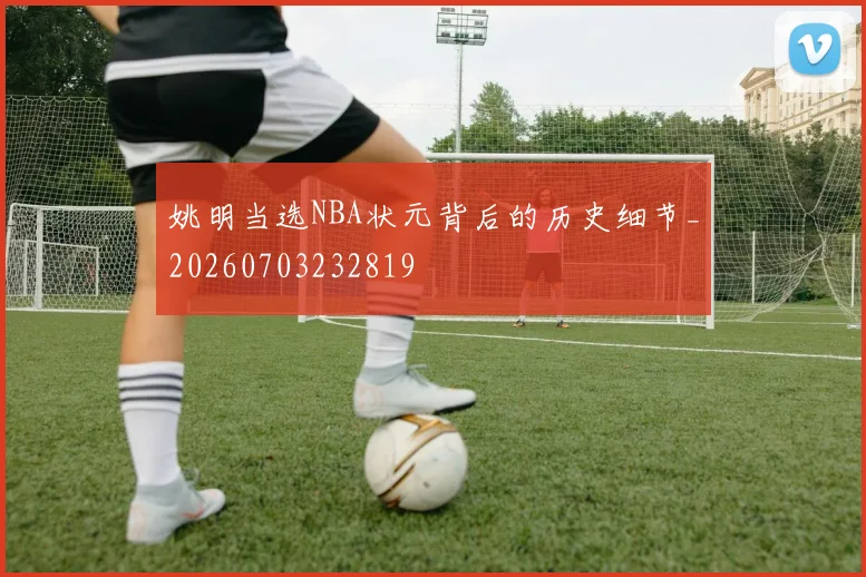 姚明当选NBA状元背后的历史细节_20260703232819