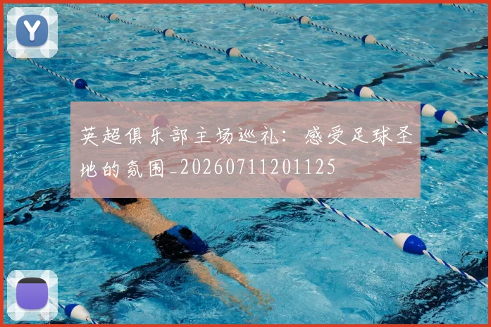 英超俱乐部主场巡礼：感受足球圣地的氛围_20260711201125