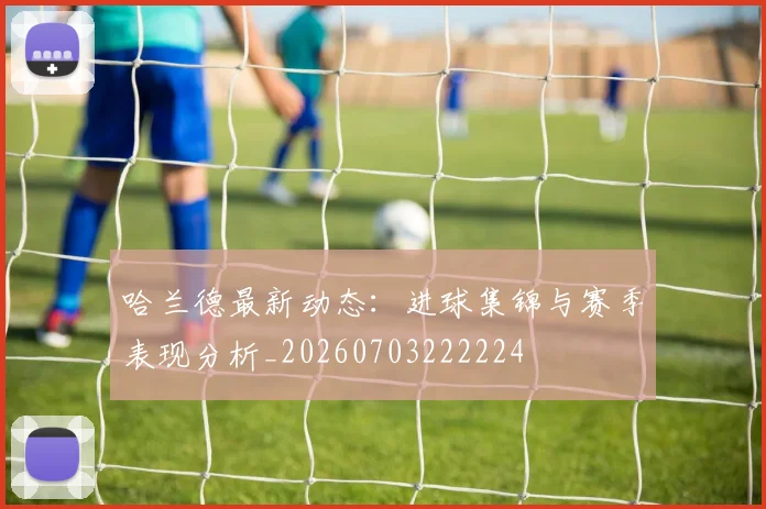 哈兰德最新动态：进球集锦与赛季表现分析_20260703222224
