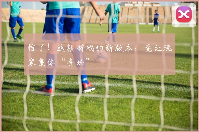 惊了！这款游戏的新版本，竟让玩家集体“弃坑”