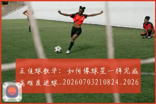 五佳球教学：如何像球星一样完成高难度进球_20260703210824_20260716192923