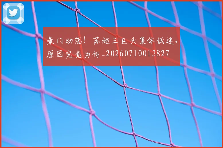 豪门动荡！苏超三巨头集体低迷，原因究竟为何_20260710013827