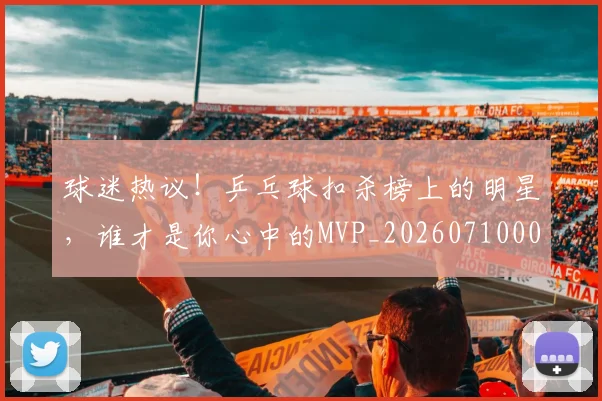 球迷热议！乒乓球扣杀榜上的明星，谁才是你心中的MVP_20260710003146